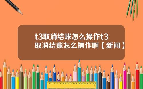t3取消结账怎么操作t3取消结账怎么操作啊【新闻】