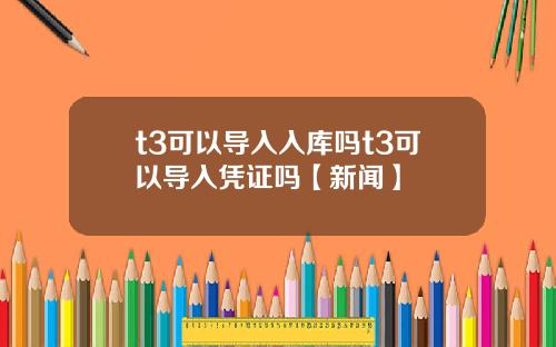 t3可以导入入库吗t3可以导入凭证吗【新闻】