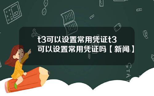 t3可以设置常用凭证t3可以设置常用凭证吗【新闻】