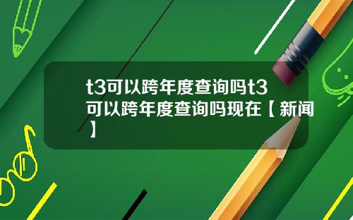 t3可以跨年度查询吗t3可以跨年度查询吗现在【新闻】