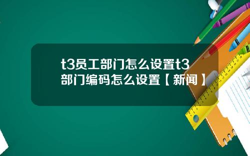 t3员工部门怎么设置t3部门编码怎么设置【新闻】