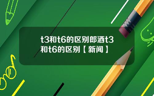 t3和t6的区别郎酒t3和t6的区别【新闻】