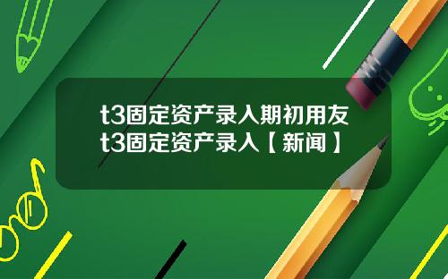 t3固定资产录入期初用友t3固定资产录入【新闻】