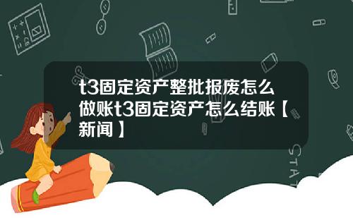 t3固定资产整批报废怎么做账t3固定资产怎么结账【新闻】