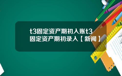 t3固定资产期初入账t3固定资产期初录入【新闻】