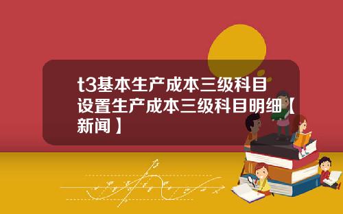 t3基本生产成本三级科目设置生产成本三级科目明细【新闻】