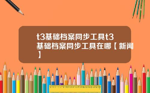t3基础档案同步工具t3基础档案同步工具在哪【新闻】