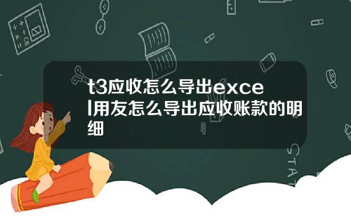 t3应收怎么导出excel用友怎么导出应收账款的明细