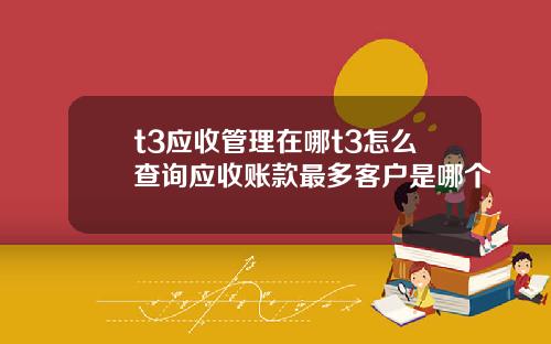 t3应收管理在哪t3怎么查询应收账款最多客户是哪个