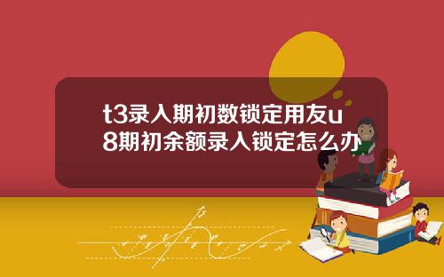 t3录入期初数锁定用友u8期初余额录入锁定怎么办
