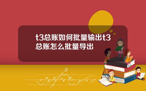 t3总账如何批量输出t3总账怎么批量导出