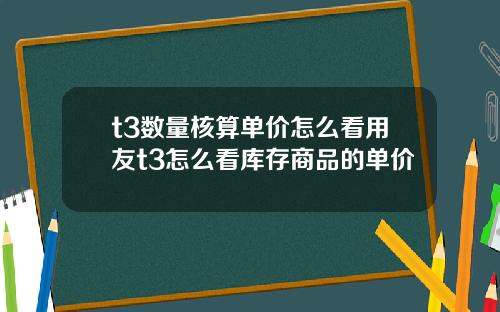 t3数量核算单价怎么看用友t3怎么看库存商品的单价