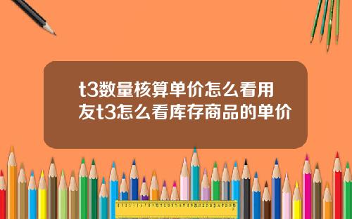 t3数量核算单价怎么看用友t3怎么看库存商品的单价