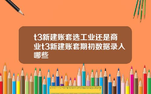 t3新建账套选工业还是商业t3新建账套期初数据录入哪些