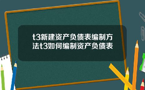 t3新建资产负债表编制方法t3如何编制资产负债表