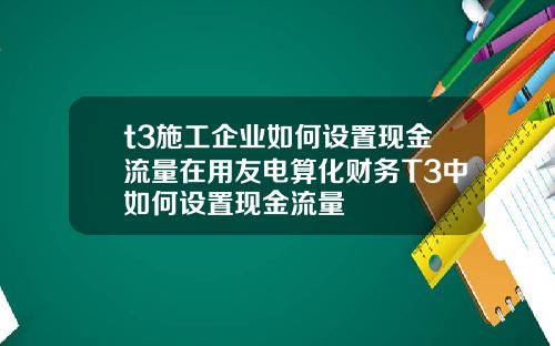 t3施工企业如何设置现金流量在用友电算化财务T3中如何设置现金流量