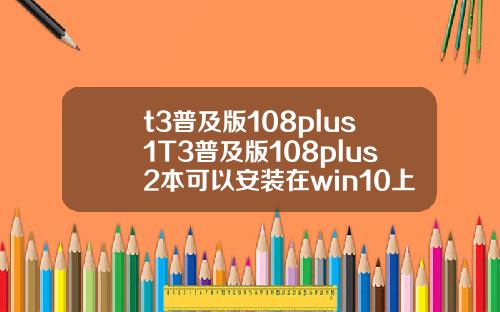 t3普及版108plus1T3普及版108plus2本可以安装在win10上面吗 t3普及版108plus1T3普及版108plus2本可以安装在win10上面吗