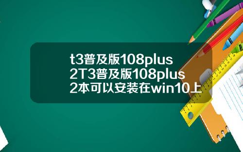t3普及版108plus2T3普及版108plus2本可以安装在win10上面吗