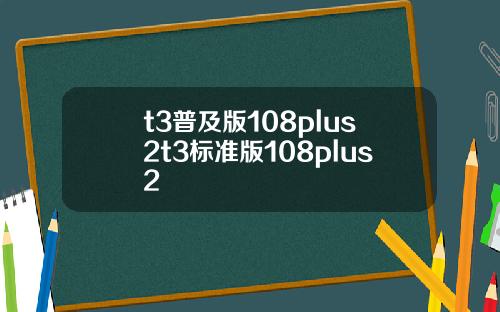 t3普及版108plus2t3标准版108plus2