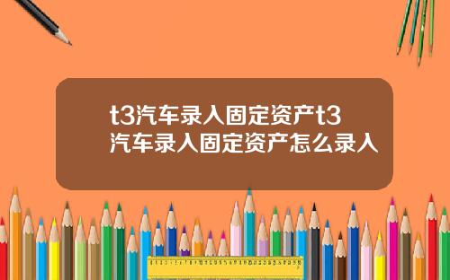 t3汽车录入固定资产t3汽车录入固定资产怎么录入