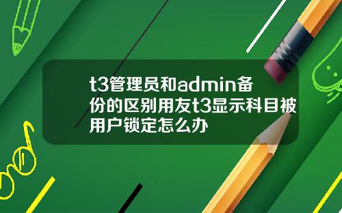 t3管理员和admin备份的区别用友t3显示科目被用户锁定怎么办