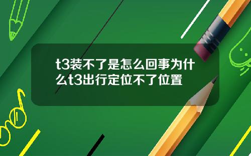 t3装不了是怎么回事为什么t3出行定位不了位置