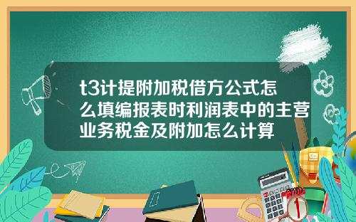 t3计提附加税借方公式怎么填编报表时利润表中的主营业务税金及附加怎么计算