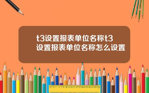 t3设置报表单位名称t3设置报表单位名称怎么设置