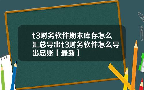 t3财务软件期末库存怎么汇总导出t3财务软件怎么导出总账【最新】