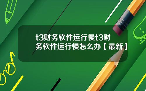 t3财务软件运行慢t3财务软件运行慢怎么办【最新】