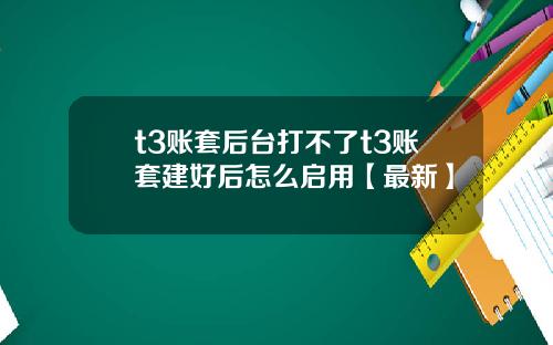 t3账套后台打不了t3账套建好后怎么启用【最新】