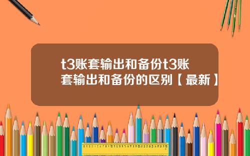 t3账套输出和备份t3账套输出和备份的区别【最新】