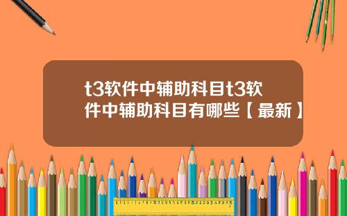 t3软件中辅助科目t3软件中辅助科目有哪些【最新】