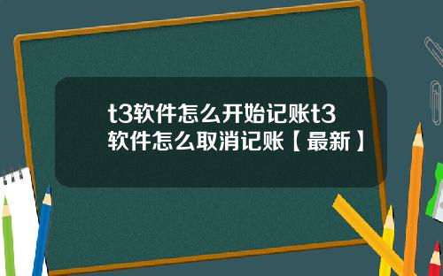 t3软件怎么开始记账t3软件怎么取消记账【最新】