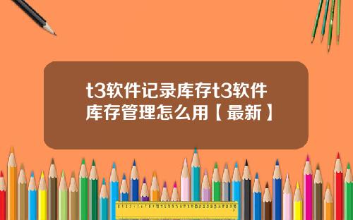 t3软件记录库存t3软件库存管理怎么用【最新】