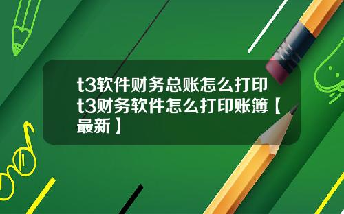 t3软件财务总账怎么打印t3财务软件怎么打印账簿【最新】