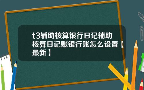 t3辅助核算银行日记辅助核算日记账银行账怎么设置【最新】