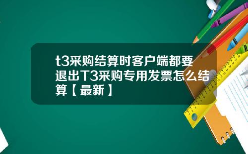 t3采购结算时客户端都要退出T3采购专用发票怎么结算【最新】