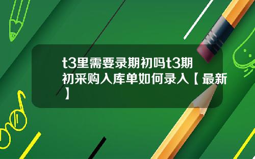 t3里需要录期初吗t3期初采购入库单如何录入【最新】