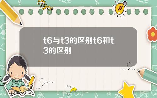 t6与t3的区别t6和t3的区别