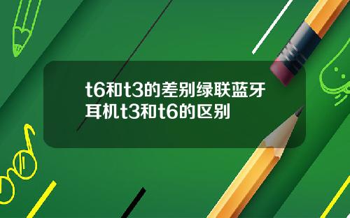 t6和t3的差别绿联蓝牙耳机t3和t6的区别