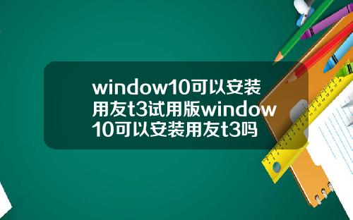 window10可以安装用友t3试用版window10可以安装用友t3吗
