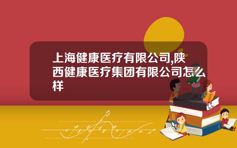 上海健康医疗有限公司,陕西健康医疗集团有限公司怎么样