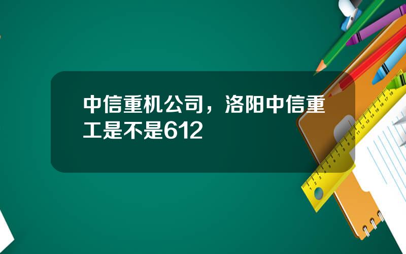中信重机公司，洛阳中信重工是不是612