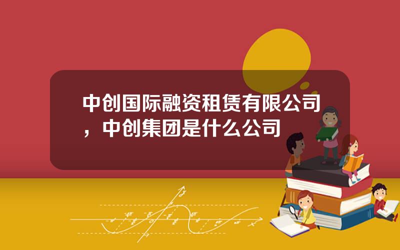 中创国际融资租赁有限公司，中创集团是什么公司