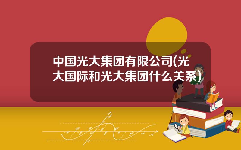 中国光大集团有限公司(光大国际和光大集团什么关系)