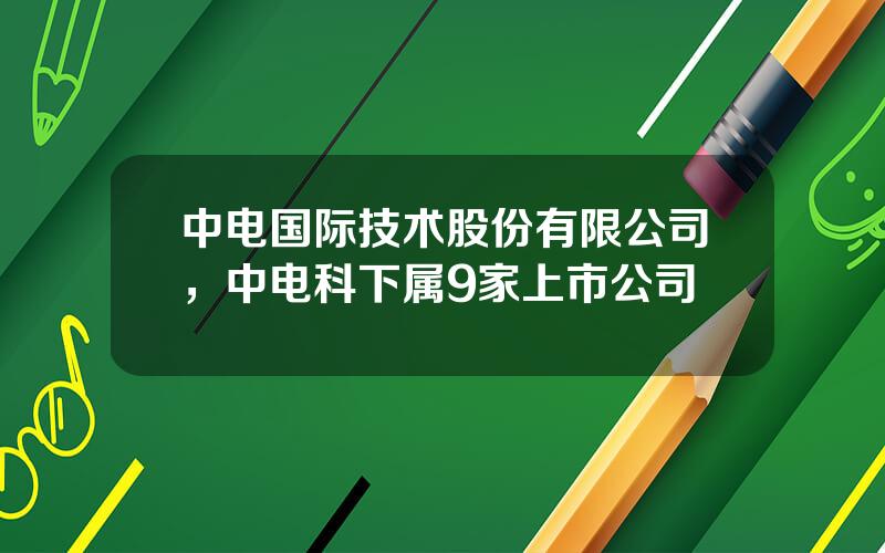 中电国际技术股份有限公司，中电科下属9家上市公司