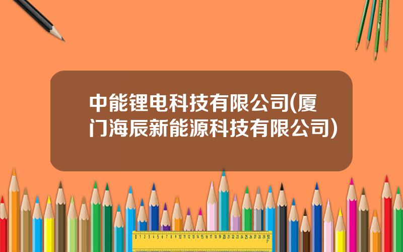 中能锂电科技有限公司(厦门海辰新能源科技有限公司)