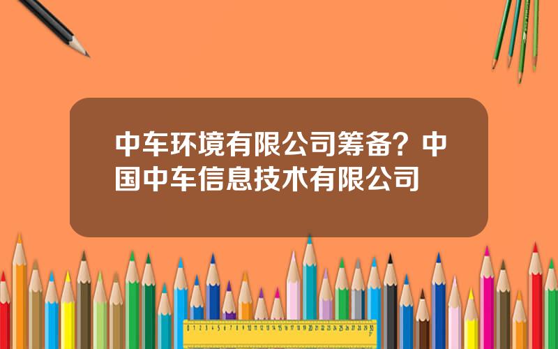 中车环境有限公司筹备？中国中车信息技术有限公司