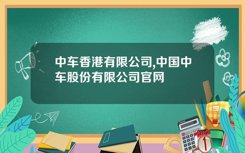 中车香港有限公司,中国中车股份有限公司官网